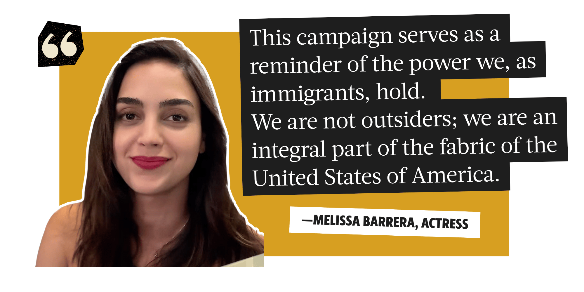 This campaign serves as as reminder of the power immigrants hold. We are not outsiders; we are an integral part of the fabric of the United States of America. - Melissa Barrera, actress