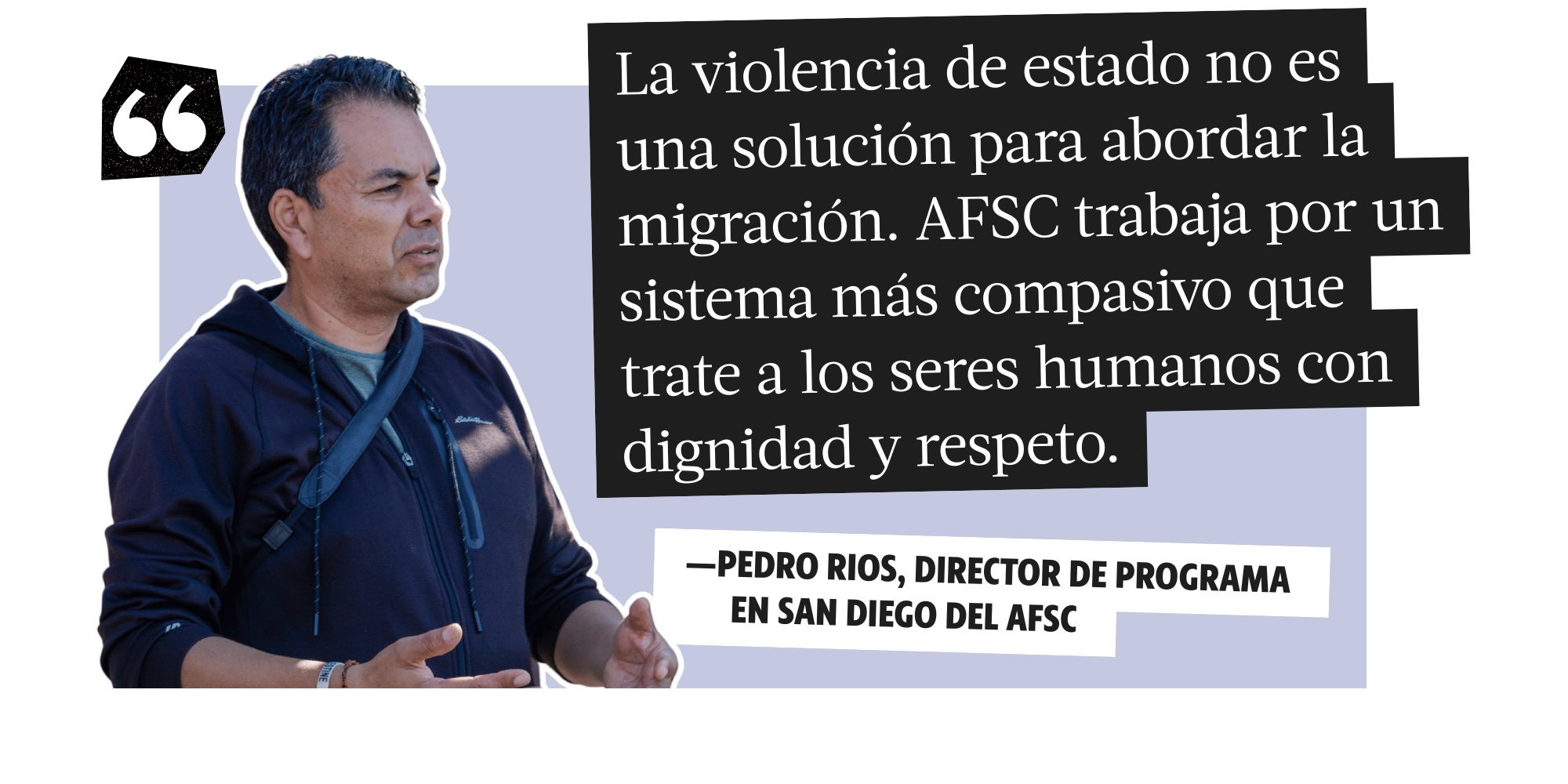 La violencia de stado no e una solucion para abordar la migracion. AFSC trabaja por un sistema mas compasivo que trate a los seres humanos con dignidad y respeto. -Pedro Rios, Director of Programa en San Diego Del AFSC